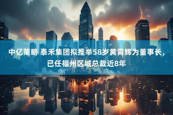 中亿策略 泰禾集团拟推举58岁黄霄辉为董事长，已任福州区域总裁近8年