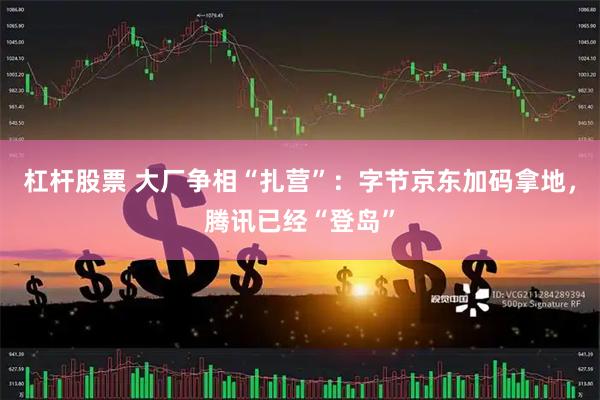 杠杆股票 大厂争相“扎营”：字节京东加码拿地，腾讯已经“登岛”
