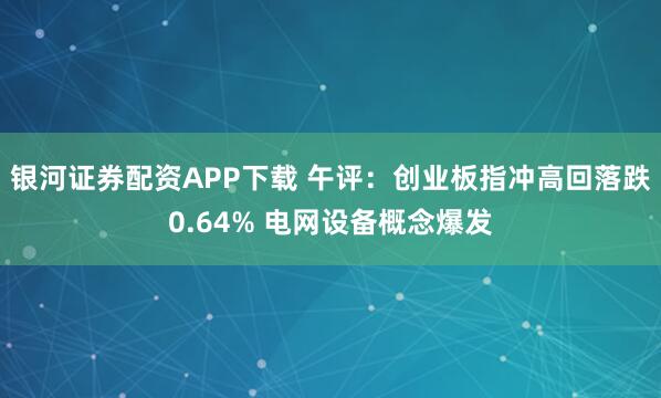 银河证券配资APP下载 午评：创业板指冲高回落跌0.64% 电网设备概念爆发