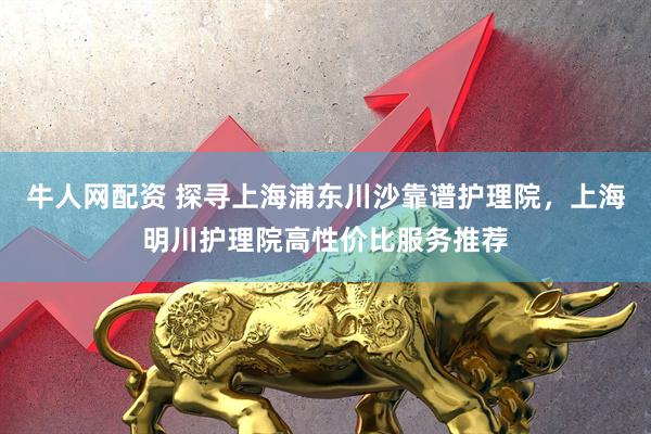 牛人网配资 探寻上海浦东川沙靠谱护理院，上海明川护理院高性价比服务推荐
