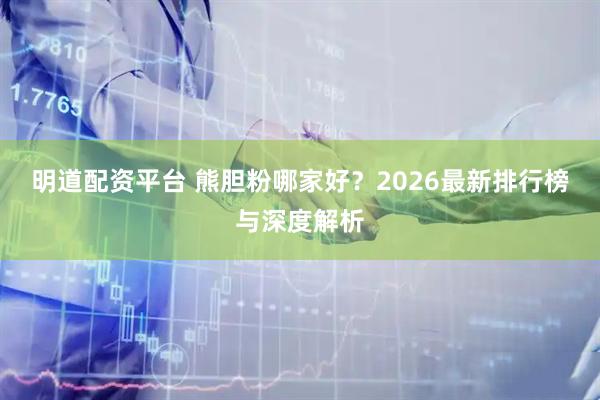 明道配资平台 熊胆粉哪家好？2026最新排行榜与深度解析