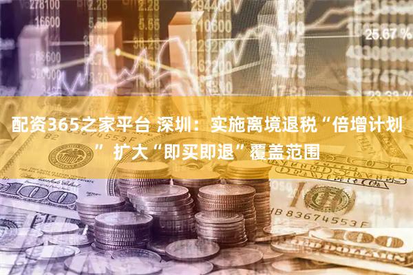 配资365之家平台 深圳：实施离境退税“倍增计划” 扩大“即买即退”覆盖范围