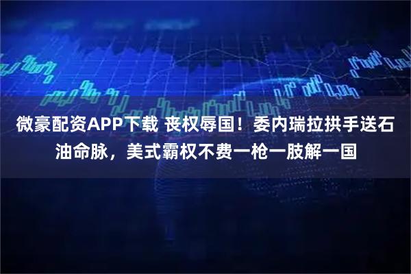 微豪配资APP下载 丧权辱国！委内瑞拉拱手送石油命脉，美式霸权不费一枪一肢解一国