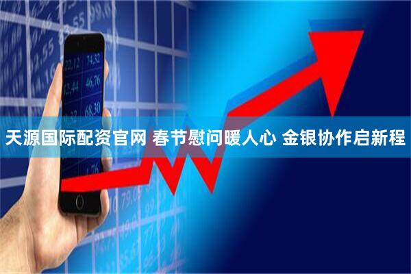 天源国际配资官网 春节慰问暖人心 金银协作启新程