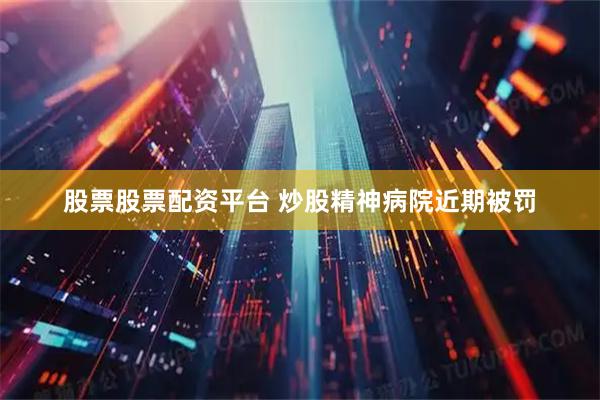 股票股票配资平台 炒股精神病院近期被罚