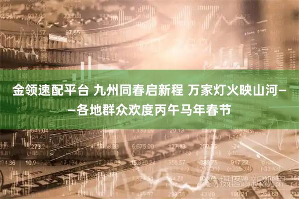 金领速配平台 九州同春启新程 万家灯火映山河——各地群众欢度丙午马年春节
