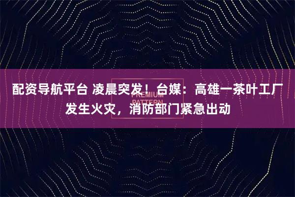 配资导航平台 凌晨突发！台媒：高雄一茶叶工厂发生火灾，消防部门紧急出动
