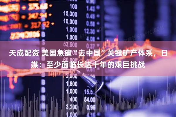 天成配资 美国急建“去中国”关键矿产体系，日媒：至少面临长达十年的艰巨挑战